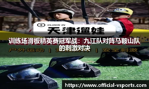 训练场滑板精英赛冠军战：九江队对阵马鞍山队的刺激对决